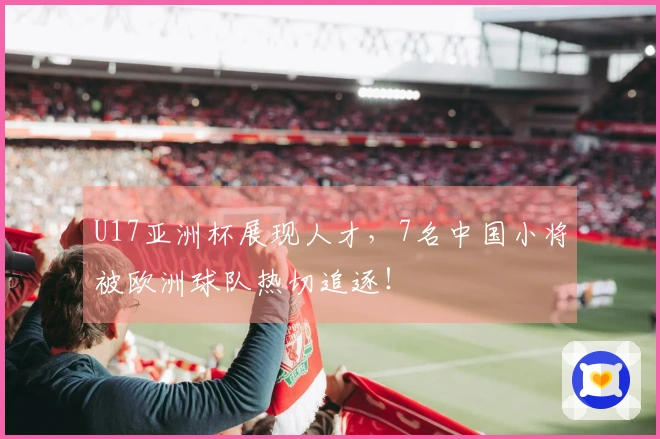 U17亚洲杯展现人才，7名中国小将被欧洲球队热切追逐！