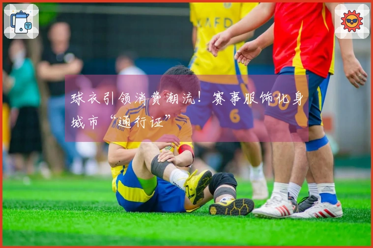 球衣引领消费潮流！赛事服饰化身城市“通行证”
